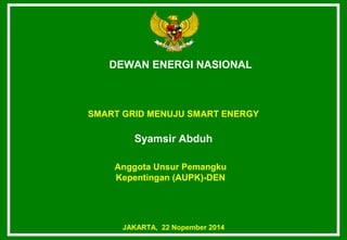 DEWAN ENERGI NASIONAL 
SMART GRID MENUJU SMART ENERGY 
Syamsir Abduh 
Anggota Unsur Pemangku 
Kepentingan (AUPK)-DEN 
JAKARTA, 22 Nopember 2014 
 