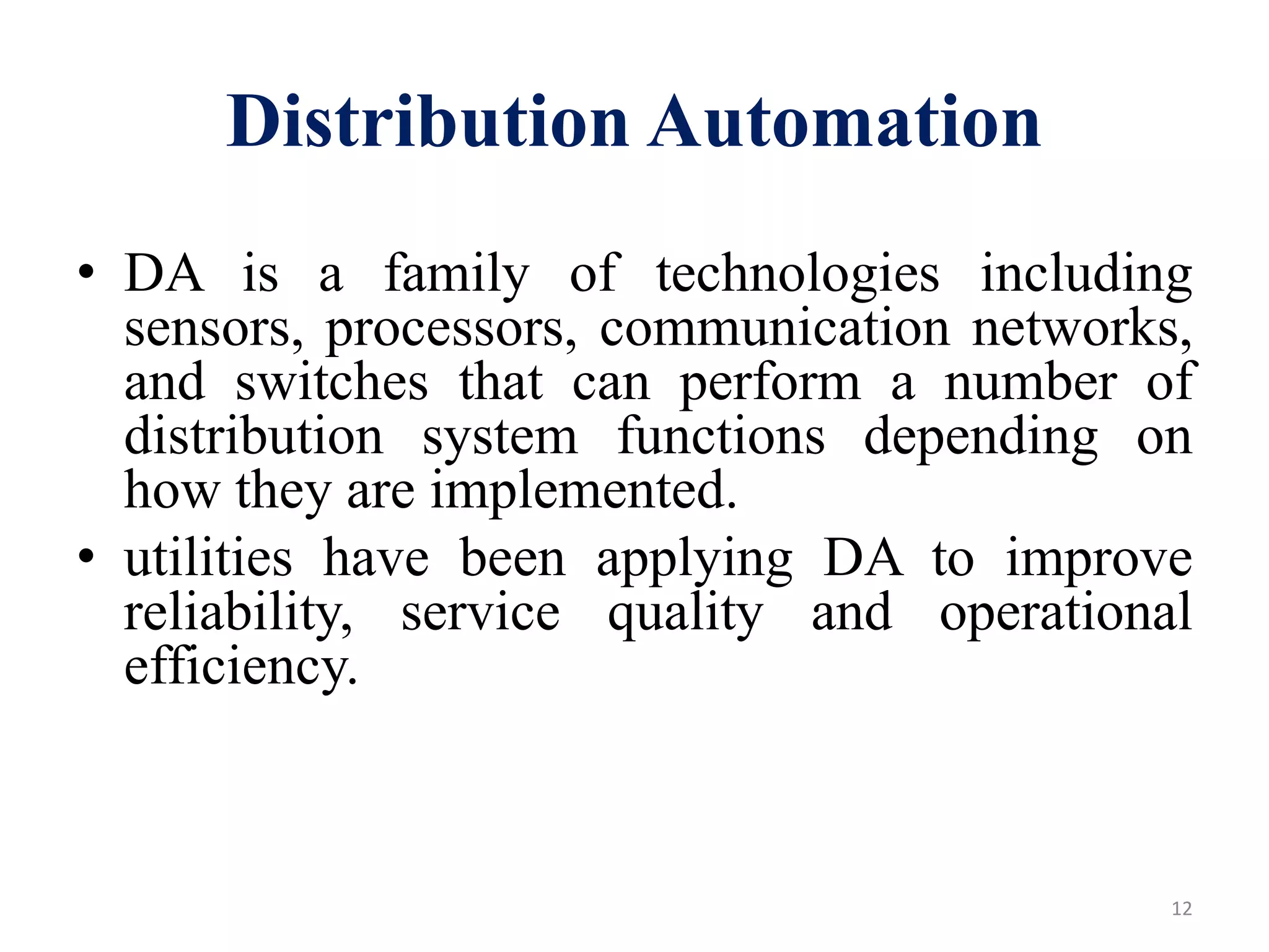 Distribution Automation
• DA is a family of technologies including
sensors, processors, communication networks,
and switches that can perform a number of
distribution system functions depending on
how they are implemented.
• utilities have been applying DA to improve
reliability, service quality and operational
efficiency.
12
 