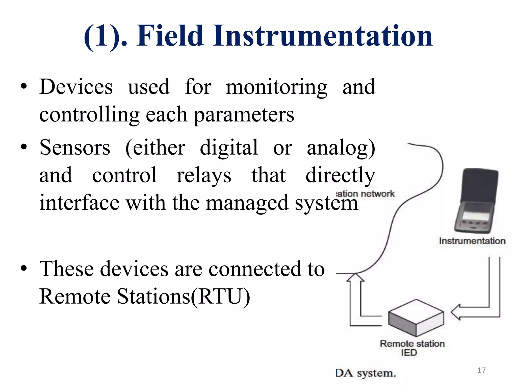 • Devices used for monitoring and
controlling each parameters
• Sensors (either digital or analog)
and control relays that directly
interface with the managed system
• These devices are connected to
Remote Stations(RTU)
17
(1). Field Instrumentation
 