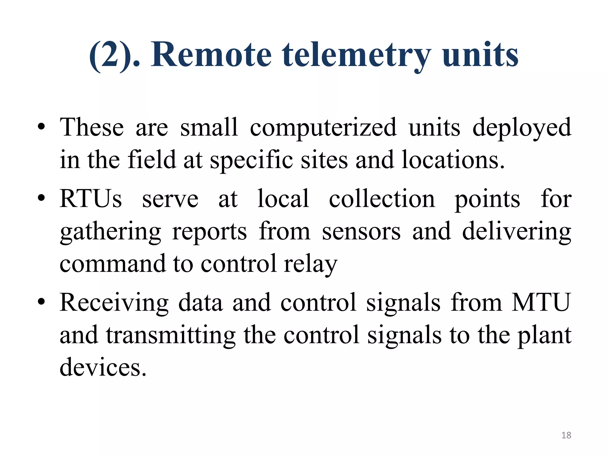 (2). Remote telemetry units
• These are small computerized units deployed
in the field at specific sites and locations.
• RTUs serve at local collection points for
gathering reports from sensors and delivering
command to control relay
• Receiving data and control signals from MTU
and transmitting the control signals to the plant
devices.
18
 