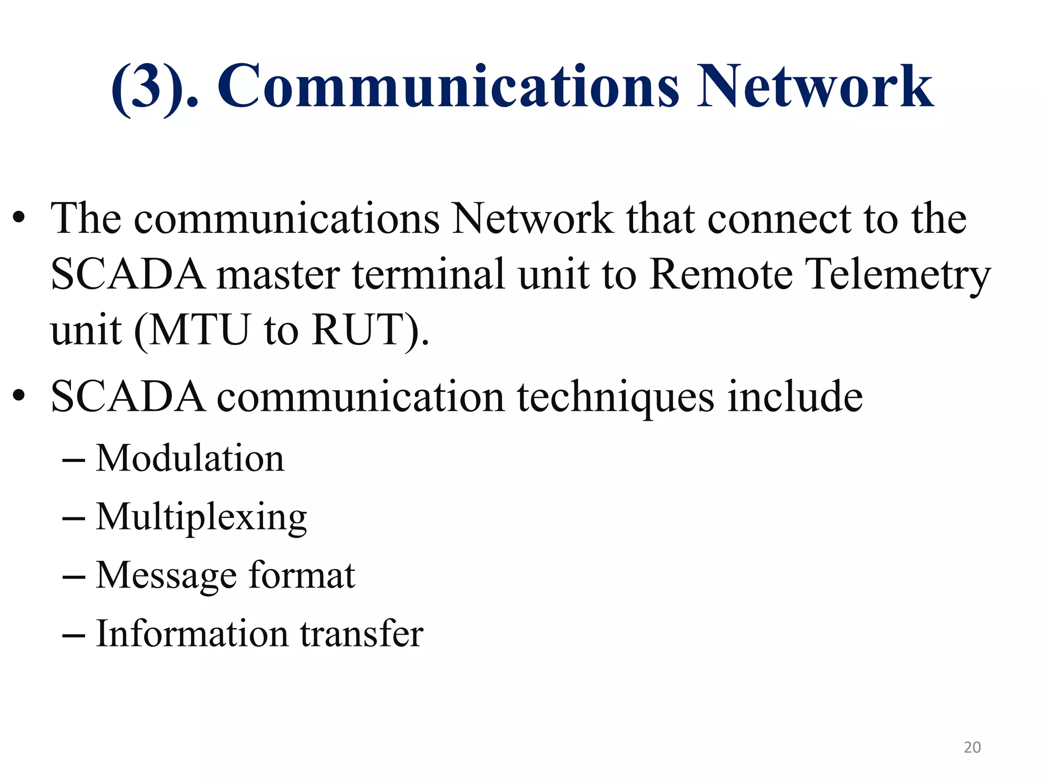 (3). Communications Network
20
• The communications Network that connect to the
SCADA master terminal unit to Remote Telemetry
unit (MTU to RUT).
• SCADA communication techniques include
– Modulation
– Multiplexing
– Message format
– Information transfer
 