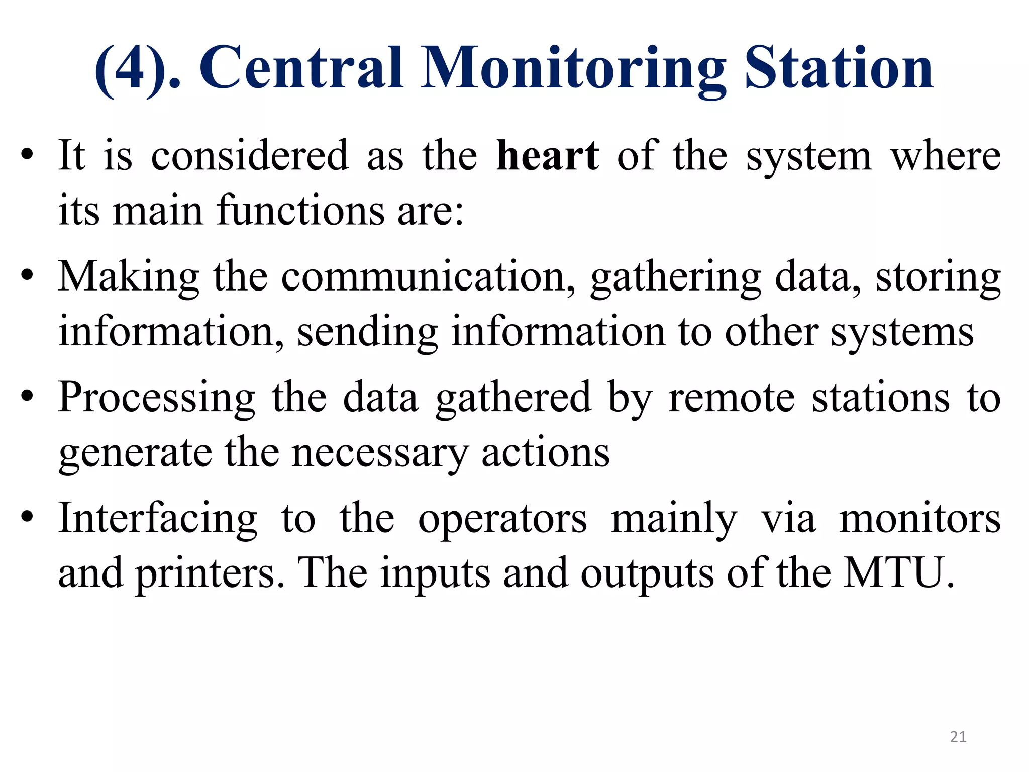 (4). Central Monitoring Station
• It is considered as the heart of the system where
its main functions are:
• Making the communication, gathering data, storing
information, sending information to other systems
• Processing the data gathered by remote stations to
generate the necessary actions
• Interfacing to the operators mainly via monitors
and printers. The inputs and outputs of the MTU.
21
 