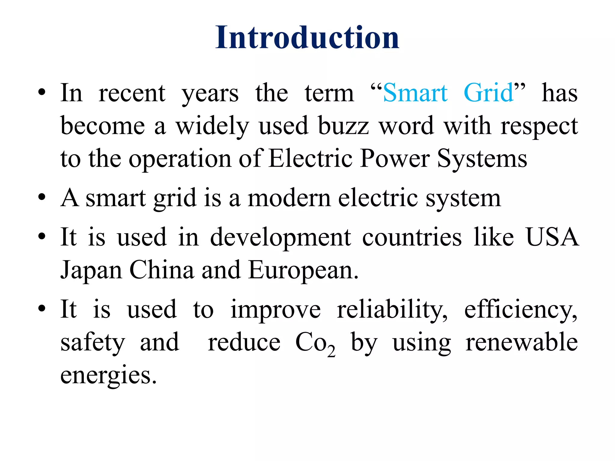 Introduction
• In recent years the term “Smart Grid” has
become a widely used buzz word with respect
to the operation of Electric Power Systems
• A smart grid is a modern electric system
• It is used in development countries like USA
Japan China and European.
• It is used to improve reliability, efficiency,
safety and reduce Co2 by using renewable
energies.
 