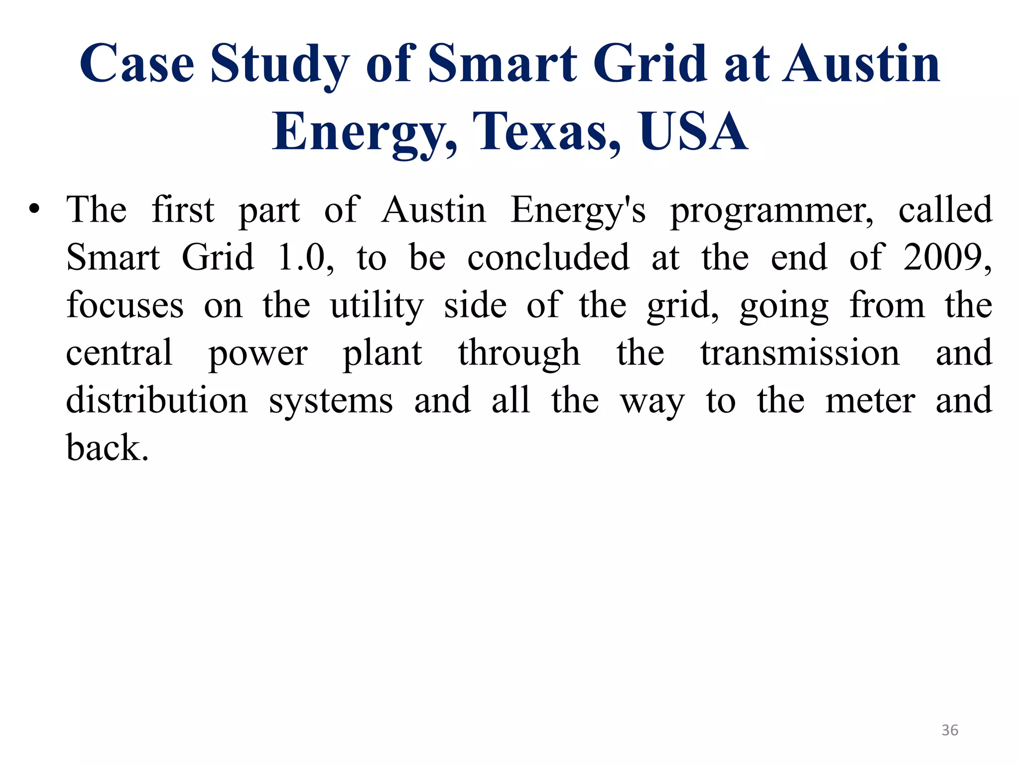 Case Study of Smart Grid at Austin
Energy, Texas, USA
• The first part of Austin Energy's programmer, called
Smart Grid 1.0, to be concluded at the end of 2009,
focuses on the utility side of the grid, going from the
central power plant through the transmission and
distribution systems and all the way to the meter and
back.
36
 