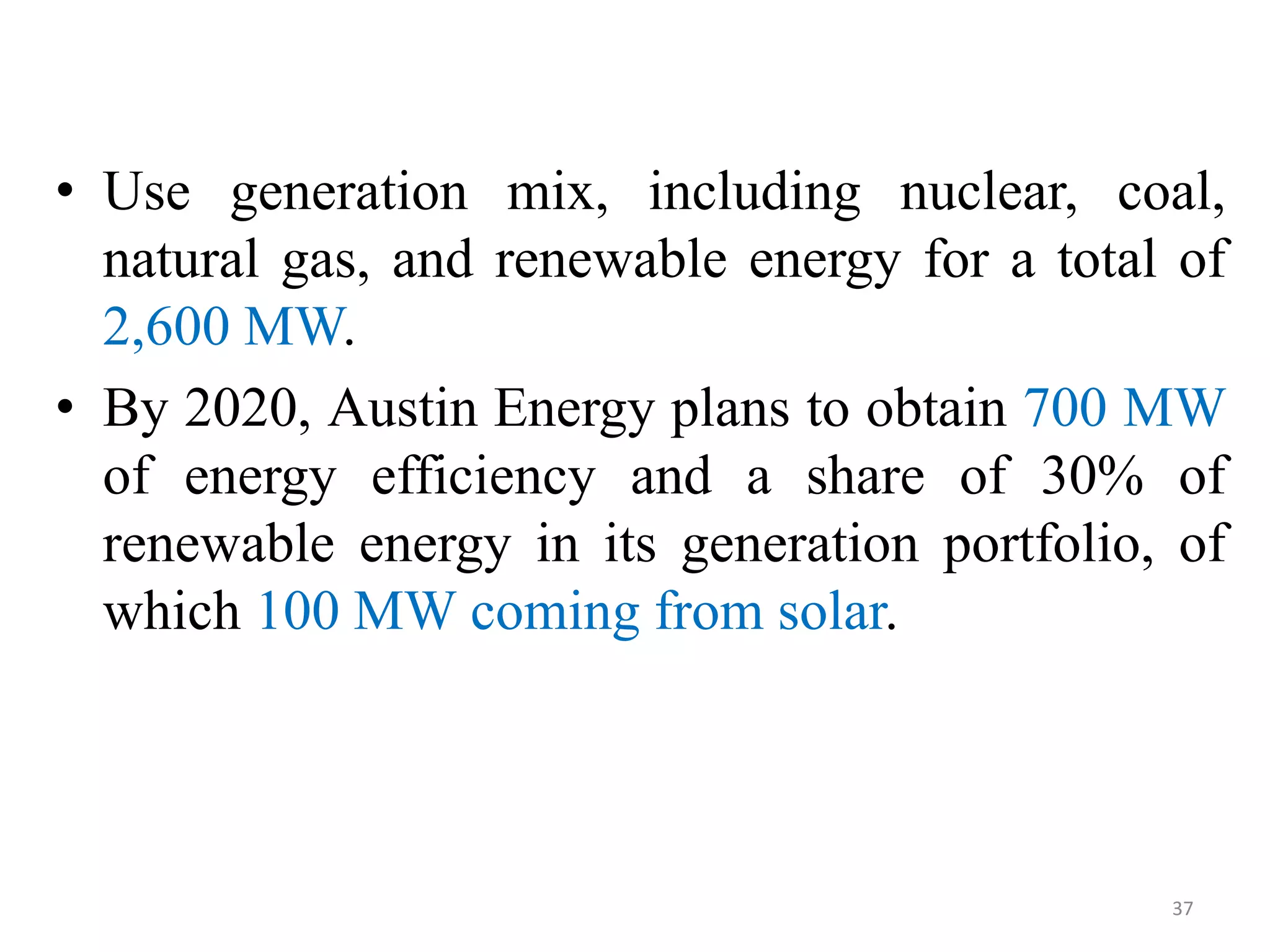 • Use generation mix, including nuclear, coal,
natural gas, and renewable energy for a total of
2,600 MW.
• By 2020, Austin Energy plans to obtain 700 MW
of energy efficiency and a share of 30% of
renewable energy in its generation portfolio, of
which 100 MW coming from solar.
37
 