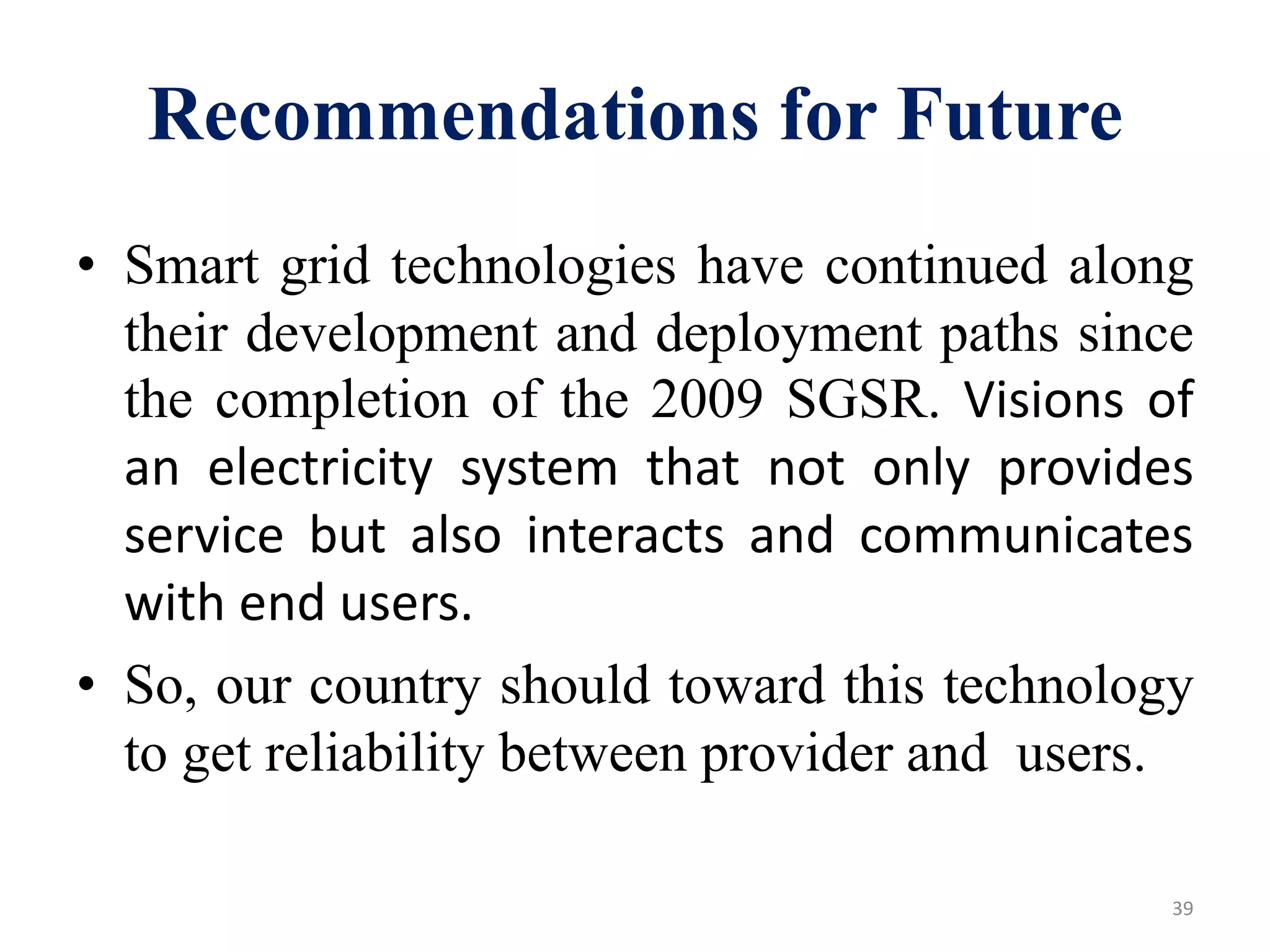 Recommendations for Future
• Smart grid technologies have continued along
their development and deployment paths since
the completion of the 2009 SGSR. Visions of
an electricity system that not only provides
service but also interacts and communicates
with end users.
• So, our country should toward this technology
to get reliability between provider and users.
39
 