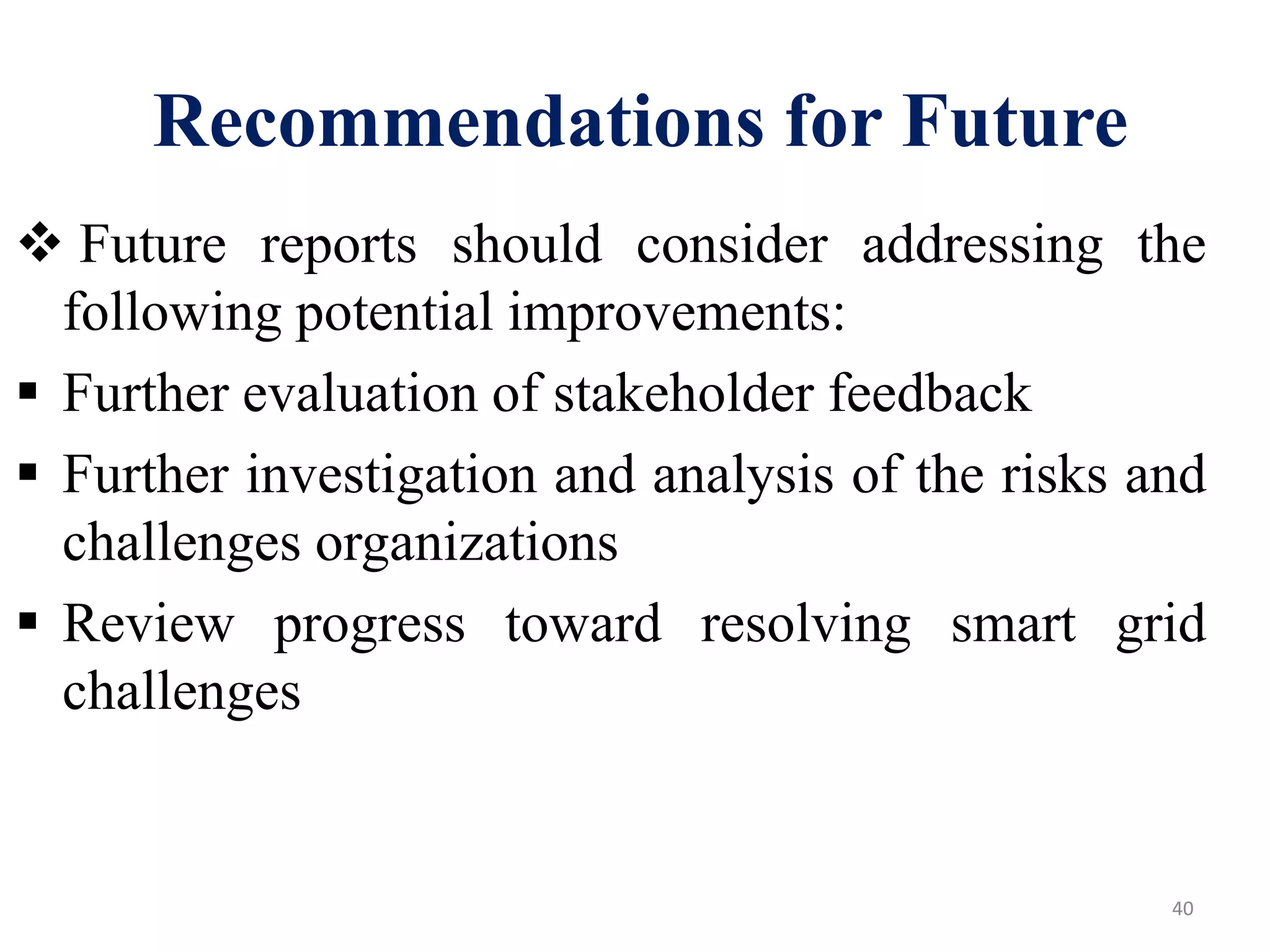  Future reports should consider addressing the
following potential improvements:
 Further evaluation of stakeholder feedback
 Further investigation and analysis of the risks and
challenges organizations
 Review progress toward resolving smart grid
challenges
40
Recommendations for Future
 