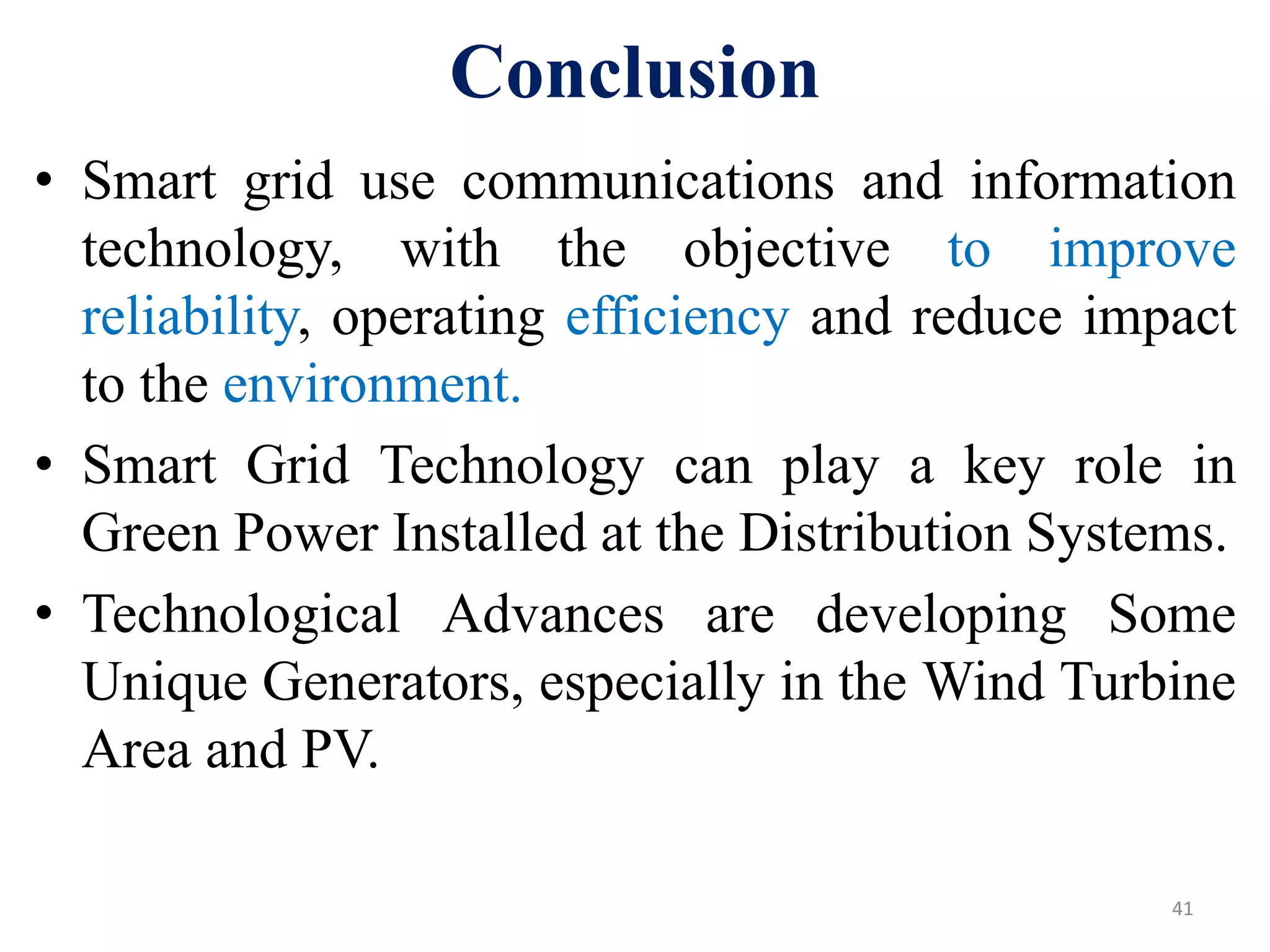 Conclusion
• Smart grid use communications and information
technology, with the objective to improve
reliability, operating efficiency and reduce impact
to the environment.
• Smart Grid Technology can play a key role in
Green Power Installed at the Distribution Systems.
• Technological Advances are developing Some
Unique Generators, especially in the Wind Turbine
Area and PV.
41
 
