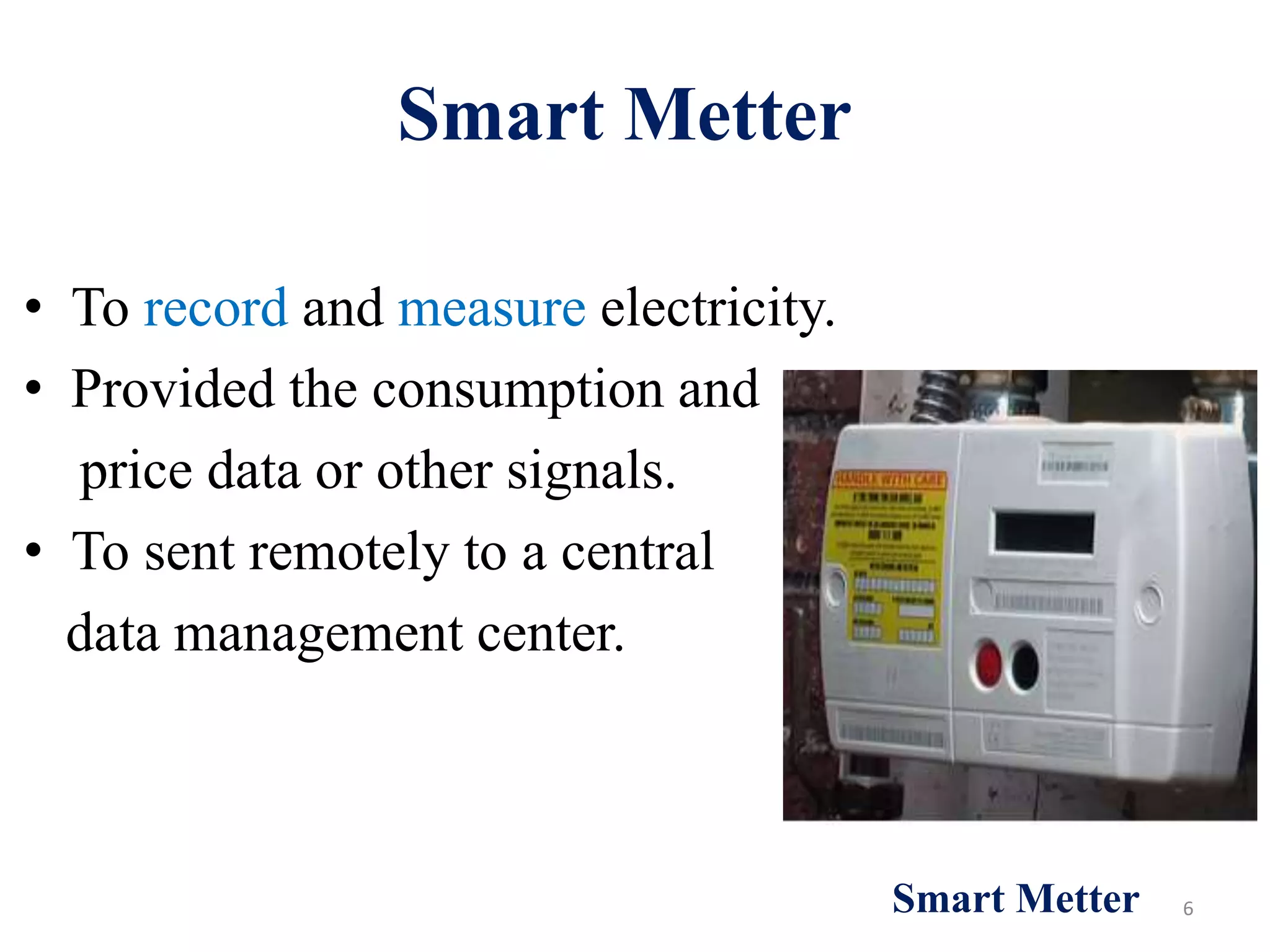 Smart Metter
• To record and measure electricity.
• Provided the consumption and
price data or other signals.
• To sent remotely to a central
data management center.
6
Smart Metter
 