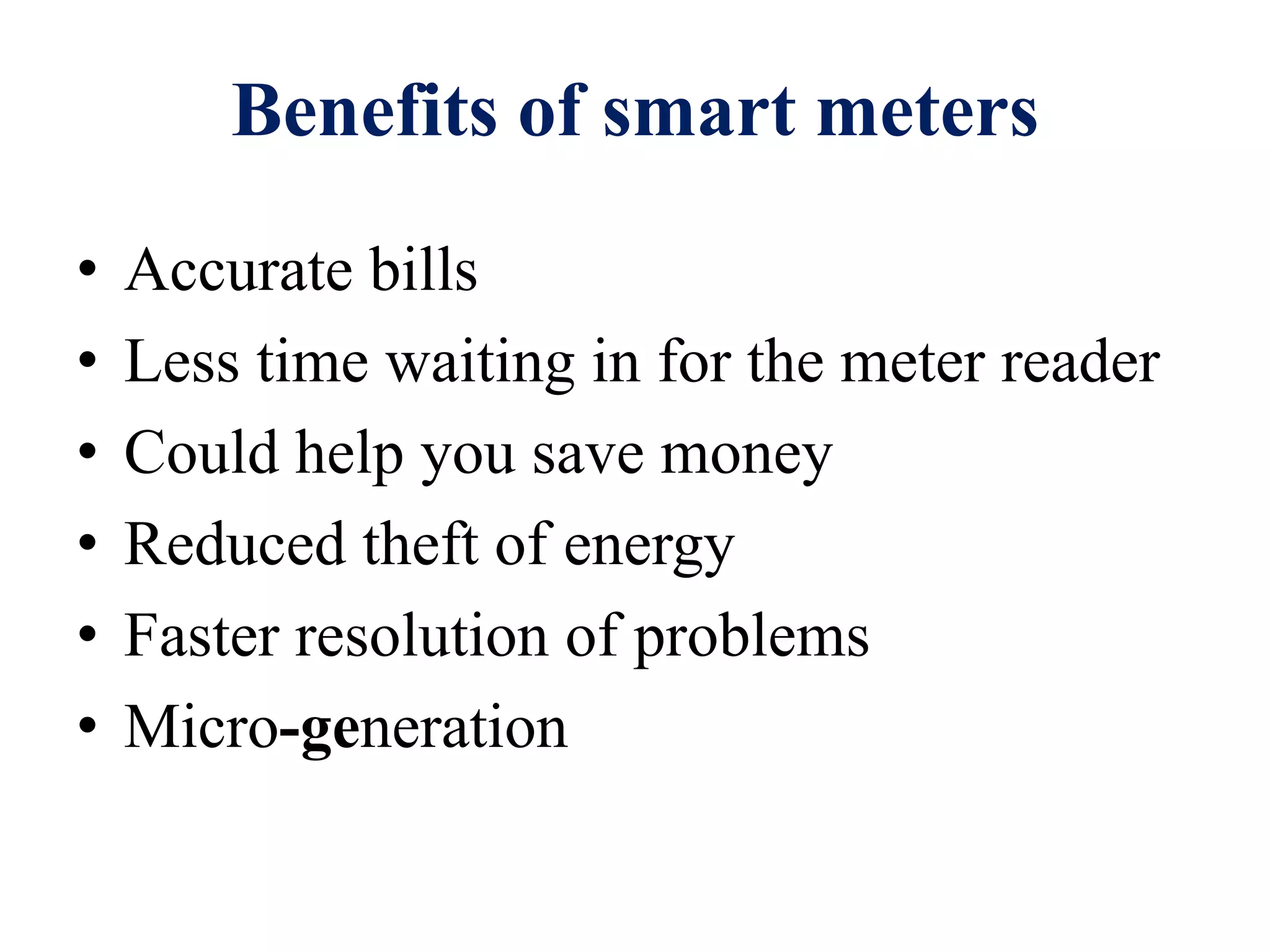 Benefits of smart meters
• Accurate bills
• Less time waiting in for the meter reader
• Could help you save money
• Reduced theft of energy
• Faster resolution of problems
• Micro-generation
 