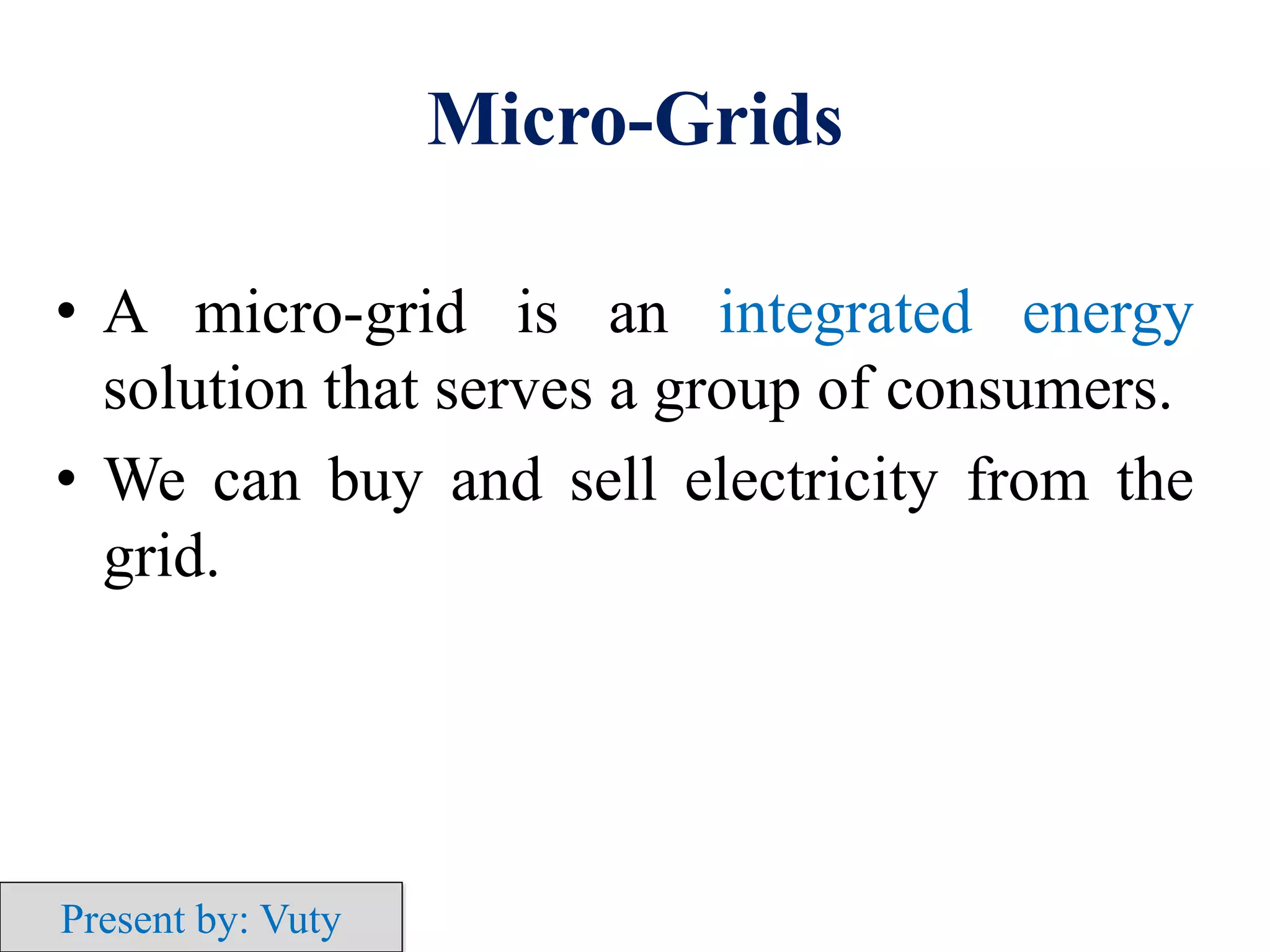 Micro-Grids
• A micro-grid is an integrated energy
solution that serves a group of consumers.
• We can buy and sell electricity from the
grid.
Present by: Vuty
 