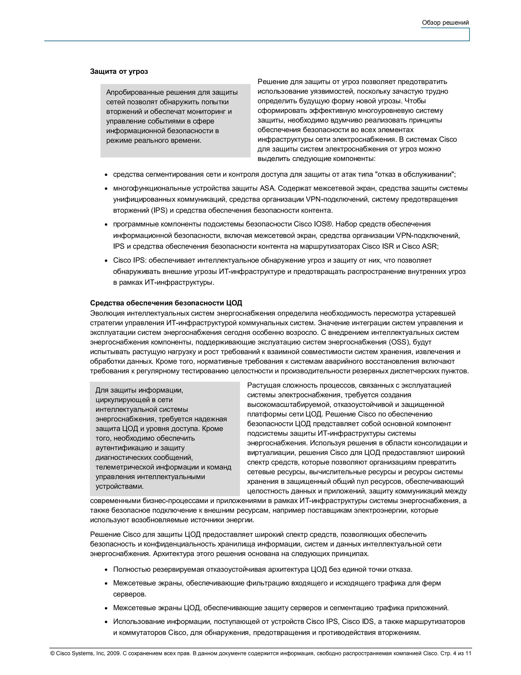 Обзор решений




              Защита от угроз
                                                                         Решение для защиты от угроз позволяет предотвратить
                   Апробированные решения для защиты                     использование уязвимостей, поскольку зачастую трудно
                   сетей позволят обнаружить попытки                     определить будущую форму новой угрозы. Чтобы
                   вторжений и обеспечат мониторинг и                    сформировать эффективную многоуровневую систему
                   управление событиями в сфере                          защиты, необходимо вдумчиво реализовать принципы
                   информационной безопасности в                         обеспечения безопасности во всех элементах
                   режиме реального времени.                             инфраструктуры сети электроснабжения. В системах Cisco
                                                                         для защиты систем электроснабжения от угроз можно
                                                                         выделить следующие компоненты:

                   ●   средства сегментирования сети и контроля доступа для защиты от атак типа "отказ в обслуживании";
                   ●   многофункциональные устройства защиты ASA. Содержат межсетевой экран, средства защиты системы
                       унифицированных коммуникаций, средства организации VPN-подключений, систему предотвращения
                       вторжений (IPS) и средства обеспечения безопасности контента.
                   ●   программные компоненты подсистемы безопасности Cisco IOS®. Набор средств обеспечения
                       информационной безопасности, включая межсетевой экран, средства организации VPN-подключений,
                       IPS и средства обеспечения безопасности контента на маршрутизаторах Cisco ISR и Cisco ASR;
                   ●   Cisco IPS: обеспечивает интеллектуальное обнаружение угроз и защиту от них, что позволяет
                       обнаруживать внешние угрозы ИТ-инфраструктуре и предотвращать распространение внутренних угроз
                       в рамках ИТ-инфраструктуры.

              Средства обеспечения безопасности ЦОД
              Эволюция интеллектуальных систем энергоснабжения определила необходимость пересмотра устаревшей
              стратегии управления ИТ-инфраструктурой коммунальных систем. Значение интеграции систем управления и
              эксплуатации систем энергоснабжения сегодня особенно возросло. С внедрением интеллектуальных систем
              энергоснабжения компоненты, поддерживающие экслуатацию систем энергоснабжения (OSS), будут
              испытывать растущую нагрузку и рост требований к взаимной совместимости систем хранения, извлечения и
              обработки данных. Кроме того, нормативные требования к системам аварийного восстановления включают
              требования к регулярному тестированию целостности и производительности резервных диспетчерских пунктов.
                                                        Растущая сложность процессов, связанных с эксплуатацией
                Для защиты информации,
                                                        системы электроснабжения, требуется создания
                циркулирующей в сети
                                                        высокомасштабируемой, отказоустойчивой и защищенной
                интеллектуальной системы
                                                        платформы сети ЦОД. Решение Cisco по обеспечению
                энергоснабжения, требуется надежная
                                                        безопасности ЦОД представляет собой основной компонент
                защита ЦОД и уровня доступа. Кроме
                                                        подсистемы защиты ИТ-инфраструктуры системы
                того, необходимо обеспечить
                                                        энергоснабжения. Используя решения в области консолидации и
                аутентификацию и защиту
                                                        виртуалиации, решения Cisco для ЦОД предоставляют широкий
                диагностических сообщений,
                                                        спектр средств, которые позволяют организациям превратить
                телеметрической информации и команд
                                                        сетевые ресурсы, вычислительные ресурсы и ресурсы системы
                управления интеллектуальными
                                                        хранения в защищенный общий пул ресурсов, обеспечивающий
                устройствами.
                                                        целостность данных и приложений, защиту коммуникаций между
              современными бизнес-процессами и приложениями в рамках ИТ-инфраструктуры системы энергоснабжения, а
              также безопасное подключение к внешним ресурсам, например поставщикам электроэнергии, которые
              используют возобновляемые источники энергии.
              Решение Cisco для защиты ЦОД предоставляет широкий спектр средств, позволяющих обеспечить
              безопасность и конфиденциальность хранилища информации, систем и данных интеллектуальной сети
              энергоснабжения. Архитектура этого решения основана на следующих принципах.

                   ●   Полностью резервируемая отказоустойчивая архитектура ЦОД без единой точки отказа.
                   ●   Межсетевые экраны, обеспечивающие фильтрацию входящего и исходящего трафика для ферм
                       серверов.
                   ●   Межсетевые экраны ЦОД, обеспечивающие защиту серверов и сегментацию трафика приложений.
                   ●   Использование информации, поступающей от устройств Cisco IPS, Cisco IDS, а также маршрутизаторов
                       и коммутаторов Cisco, для обнаружения, предотвращения и противодействия вторжениям.

© Cisco Systems, Inc, 2009. С сохранением всех прав. В данном документе содержится информация, свободно распространяемая компанией Cisco. Стр. 4 из 11
 