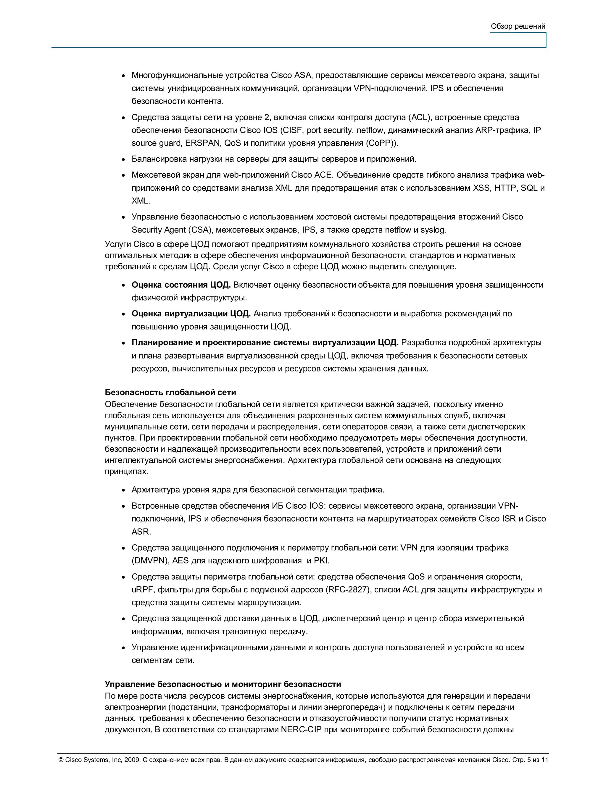 Обзор решений




                   ●   Многофункциональные устройства Cisco ASA, предоставляющие сервисы межсетевого экрана, защиты
                       системы унифицированных коммуникаций, организации VPN-подключений, IPS и обеспечения
                       безопасности контента.
                   ●   Средства защиты сети на уровне 2, включая списки контроля доступа (ACL), встроенные средства
                       обеспечения безопасности Cisco IOS (CISF, port security, netflow, динамический анализ ARP-трафика, IP
                       source guard, ERSPAN, QoS и политики уровня управления (CoPP)).
                   ●   Балансировка нагрузки на серверы для защиты серверов и приложений.
                   ●   Межсетевой экран для web-приложений Cisco ACE. Объединение средств гибкого анализа трафика web-
                       приложений со средствами анализа XML для предотвращения атак с использованием XSS, HTTP, SQL и
                       XML.
                   ●   Управление безопасностью с использованием хостовой системы предотвращения вторжений Cisco
                       Security Agent (CSA), межсетевых экранов, IPS, а также средств netflow и syslog.
              Услуги Cisco в сфере ЦОД помогают предприятиям коммунального хозяйства строить решения на основе
              оптимальных методик в сфере обеспечения информационной безопасности, стандартов и нормативных
              требований к средам ЦОД. Среди услуг Cisco в сфере ЦОД можно выделить следующие.

                   ●   Оценка состояния ЦОД. Включает оценку безопасности объекта для повышения уровня защищенности
                       физической инфраструктуры.
                   ●   Оценка виртуализации ЦОД. Анализ требований к безопасности и выработка рекомендаций по
                       повышению уровня защищенности ЦОД.
                   ●   Планирование и проектирование системы виртуализации ЦОД. Разработка подробной архитектуры
                       и плана развертывания виртуализованной среды ЦОД, включая требования к безопасности сетевых
                       ресурсов, вычислительных ресурсов и ресурсов системы хранения данных.

              Безопасность глобальной сети
              Обеспечение безопасности глобальной сети является критически важной задачей, поскольку именно
              глобальная сеть используется для объединения разрозненных систем коммунальных служб, включая
              муниципальные сети, сети передачи и распределения, сети операторов связи, а также сети диспетчерских
              пунктов. При проектировании глобальной сети необходимо предусмотреть меры обеспечения доступности,
              безопасности и надлежащей производительности всех пользователей, устройств и приложений сети
              интеллектуальной системы энергоснабжения. Архитектура глобальной сети основана на следующих
              принципах.

                   ●   Архитектура уровня ядра для безопасной сегментации трафика.
                   ●   Встроенные средства обеспечения ИБ Cisco IOS: сервисы межсетевого экрана, организации VPN-
                       подключений, IPS и обеспечения безопасности контента на маршрутизаторах семейств Cisco ISR и Cisco
                       ASR.
                   ●   Средства защищенного подключения к периметру глобальной сети: VPN для изоляции трафика
                       (DMVPN), AES для надежного шифрования и PKI.
                   ●   Средства защиты периметра глобальной сети: средства обеспечения QoS и ограничения скорости,
                       uRPF, фильтры для борьбы с подменой адресов (RFC-2827), списки ACL для защиты инфраструктуры и
                       средства защиты системы маршрутизации.
                   ●   Средства защищенной доставки данных в ЦОД, диспетчерский центр и центр сбора измерительной
                       информации, включая транзитную передачу.
                   ●   Управление идентификационными данными и контроль доступа пользователей и устройств ко всем
                       сегментам сети.

              Управление безопасностью и мониторинг безопасности
              По мере роста числа ресурсов системы энергоснабжения, которые используются для генерации и передачи
              электроэнергии (подстанции, трансформаторы и линии энергопередач) и подключены к сетям передачи
              данных, требования к обеспечению безопасности и отказоустойчивости получили статус нормативных
              документов. В соответствии со стандартами NERC-CIP при мониторинге событий безопасности должны


© Cisco Systems, Inc, 2009. С сохранением всех прав. В данном документе содержится информация, свободно распространяемая компанией Cisco. Стр. 5 из 11
 