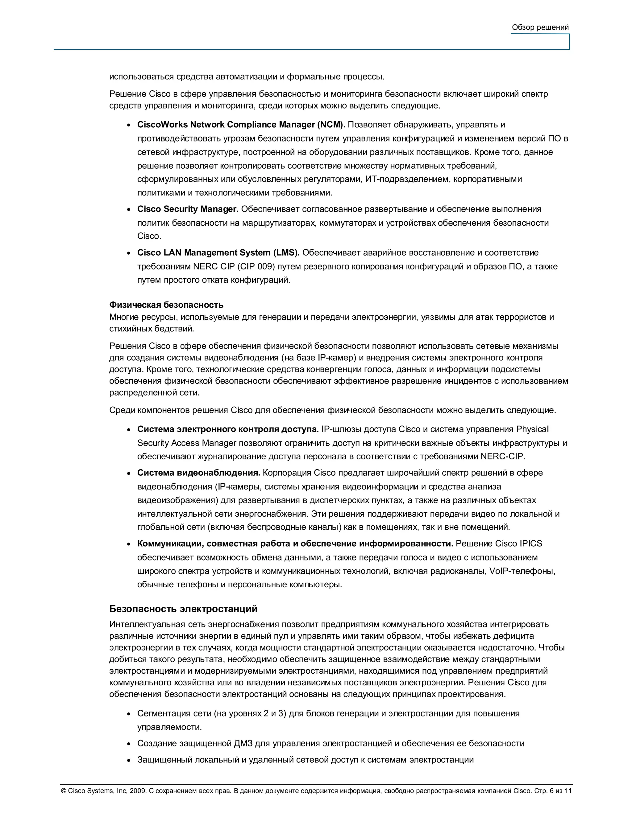 Обзор решений




              использоваться средства автоматизации и формальные процессы.
              Решение Cisco в сфере управления безопасностью и мониторинга безопасности включает широкий спектр
              средств управления и мониторинга, среди которых можно выделить следующие.

                   ●   CiscoWorks Network Compliance Manager (NCM). Позволяет обнаруживать, управлять и
                       противодействовать угрозам безопасности путем управления конфигурацией и изменением версий ПО в
                       сетевой инфраструктуре, построенной на оборудовании различных поставщиков. Кроме того, данное
                       решение позволяет контролировать соответствие множеству нормативных требований,
                       сформулированных или обусловленных регуляторами, ИТ-подразделением, корпоративными
                       политиками и технологическими требованиями.
                   ●   Cisco Security Manager. Обеспечивает согласованное развертывание и обеспечение выполнения
                       политик безопасности на маршрутизаторах, коммутаторах и устройствах обеспечения безопасности
                       Cisco.
                   ●   Cisco LAN Management System (LMS). Обеспечивает аварийное восстановление и соответствие
                       требованиям NERC CIP (CIP 009) путем резервного копирования конфигураций и образов ПО, а также
                       путем простого отката конфигураций.

              Физическая безопасность
              Многие ресурсы, используемые для генерации и передачи электроэнергии, уязвимы для атак террористов и
              стихийных бедствий.
              Решения Cisco в сфере обеспечения физической безопасности позволяют использовать сетевые механизмы
              для создания системы видеонаблюдения (на базе IP-камер) и внедрения системы электронного контроля
              доступа. Кроме того, технологические средства конвергенции голоса, данных и информации подсистемы
              обеспечения физической безопасности обеспечивают эффективное разрешение инцидентов с использованием
              распределенной сети.
              Среди компонентов решения Cisco для обеспечения физической безопасности можно выделить следующие.

                   ●   Система электронного контроля доступа. IP-шлюзы доступа Cisco и система управления Physical
                       Security Access Manager позволяют ограничить доступ на критически важные объекты инфраструктуры и
                       обеспечивают журналирование доступа персонала в соответствии с требованиями NERC-CIP.
                   ●   Система видеонаблюдения. Корпорация Cisco предлагает широчайший спектр решений в сфере
                       видеонаблюдения (IP-камеры, системы хранения видеоинформации и средства анализа
                       видеоизображения) для развертывания в диспетчерских пунктах, а также на различных объектах
                       интеллектуальной сети энергоснабжения. Эти решения поддерживают передачи видео по локальной и
                       глобальной сети (включая беспроводные каналы) как в помещениях, так и вне помещений.
                   ●   Коммуникации, совместная работа и обеспечение информированности. Решение Cisco IPICS
                       обеспечивает возможность обмена данными, а также передачи голоса и видео с использованием
                       широкого спектра устройств и коммуникационных технологий, включая радиоканалы, VoIP-телефоны,
                       обычные телефоны и персональные компьютеры.

              Безопасность электростанций
              Интеллектуальная сеть энергоснабжения позволит предприятиям коммунального хозяйства интегрировать
              различные источники энергии в единый пул и управлять ими таким образом, чтобы избежать дефицита
              электроэнергии в тех случаях, когда мощности стандартной электростанции оказывается недостаточно. Чтобы
              добиться такого результата, необходимо обеспечить защищенное взаимодействие между стандартными
              электростанциями и модернизируемыми электростанциями, находящимися под управлением предприятий
              коммунального хозяйства или во владении независимых поставщиков электроэнергии. Решения Cisco для
              обеспечения безопасности электростанций основаны на следующих принципах проектирования.

                   ●   Сегментация сети (на уровнях 2 и 3) для блоков генерации и электростанции для повышения
                       управляемости.
                   ●   Создание защищенной ДМЗ для управления электростанцией и обеспечения ее безопасности
                   ●   Защищенный локальный и удаленный сетевой доступ к системам электростанции


© Cisco Systems, Inc, 2009. С сохранением всех прав. В данном документе содержится информация, свободно распространяемая компанией Cisco. Стр. 6 из 11
 