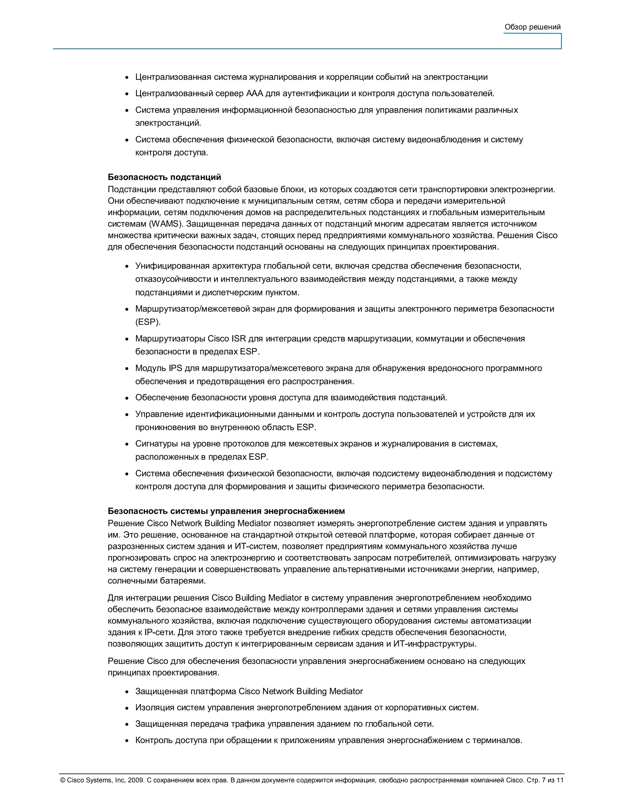 Обзор решений




                   ●   Централизованная система журналирования и корреляции событий на электростанции
                   ●   Централизованный сервер AAA для аутентификации и контроля доступа пользователей.
                   ●   Система управления информационной безопасностью для управления политиками различных
                       электростанций.
                   ●   Система обеспечения физической безопасности, включая систему видеонаблюдения и систему
                       контроля доступа.

              Безопасность подстанций
              Подстанции представляют собой базовые блоки, из которых создаются сети транспортировки электроэнергии.
              Они обеспечивают подключение к муниципальным сетям, сетям сбора и передачи измерительной
              информации, сетям подключения домов на распределительных подстанциях и глобальным измерительным
              системам (WAMS). Защищенная передача данных от подстанций многим адресатам является источником
              множества критически важных задач, стоящих перед предприятиями коммунального хозяйства. Решения Cisco
              для обеспечения безопасности подстанций основаны на следующих принципах проектирования.

                   ●   Унифицированная архитектура глобальной сети, включая средства обеспечения безопасности,
                       отказоусойчивости и интеллектуального взаимодействия между подстанциями, а также между
                       подстанциями и диспетчерским пунктом.
                   ●   Маршрутизатор/межсетевой экран для формирования и защиты электронного периметра безопасности
                       (ESP).
                   ●   Маршрутизаторы Cisco ISR для интеграции средств маршрутизации, коммутации и обеспечения
                       безопасности в пределах ESP.
                   ●   Модуль IPS для маршрутизатора/межсетевого экрана для обнаружения вредоносного программного
                       обеспечения и предотвращения его распространения.
                   ●   Обеспечение безопасности уровня доступа для взаимодействия подстанций.
                   ●   Управление идентификационными данными и контроль доступа пользователей и устройств для их
                       проникновения во внутреннюю область ESP.
                   ●   Сигнатуры на уровне протоколов для межсетевых экранов и журналирования в системах,
                       расположенных в пределах ESP.
                   ●   Система обеспечения физической безопасности, включая подсистему видеонаблюдения и подсистему
                       контроля доступа для формирования и защиты физического периметра безопасности.

              Безопасность системы управления энергоснабжением
              Решение Cisco Network Building Mediator позволяет измерять энергопотребление систем здания и управлять
              им. Это решение, основанное на стандартной открытой сетевой платформе, которая собирает данные от
              разрозненных систем здания и ИТ-систем, позволяет предприятиям коммунального хозяйства лучше
              прогнозировать спрос на электроэнергию и соответствовать запросам потребителей, оптимизировать нагрузку
              на систему генерации и совершенствовать управление альтернативными источниками энергии, например,
              солнечными батареями.
              Для интеграции решения Cisco Building Mediator в систему управления энергопотреблением необходимо
              обеспечить безопасное взаимодействие между контроллерами здания и сетями управления системы
              коммунального хозяйства, включая подключение существующего оборудования системы автоматизации
              здания к IP-сети. Для этого также требуется внедрение гибких средств обеспечения безопасности,
              позволяющих защитить доступ к интегрированным сервисам здания и ИТ-инфраструктуры.
              Решение Cisco для обеспечения безопасности управления энергоснабжением основано на следующих
              принципах проектирования.

                   ●   Защищенная платформа Cisco Network Building Mediator
                   ●   Изоляция систем управления энергопотреблением здания от корпоративных систем.
                   ●   Защищенная передача трафика управления зданием по глобальной сети.
                   ●   Контроль доступа при обращении к приложениям управления энергоснабжением с терминалов.



© Cisco Systems, Inc, 2009. С сохранением всех прав. В данном документе содержится информация, свободно распространяемая компанией Cisco. Стр. 7 из 11
 