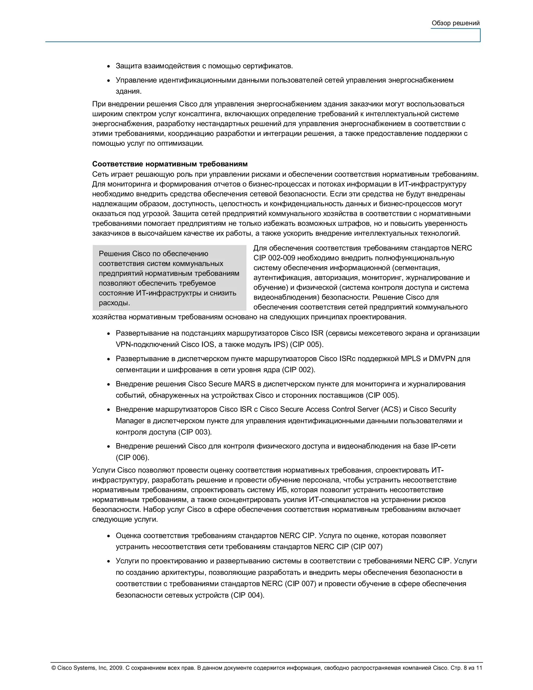 Обзор решений




                   ●   Защита взаимодействия с помощью сертификатов.
                   ●   Управление идентификационными данными пользователей сетей управления энергоснабжением
                       здания.
              При внедрении решения Cisco для управления энергоснабжением здания заказчики могут воспользоваться
              широким спектром услуг консалтинга, включающих определение требований к интеллектуальной системе
              энергоснабжения, разработку нестандартных решений для управления энергоснабжением в соответствии с
              этими требованиями, координацию разработки и интеграции решения, а также предоставление поддержки с
              помощью услуг по оптимизации.

              Соответствие нормативным требованиям
              Сеть играет решающую роль при управлении рисками и обеспечении соответствия нормативным требованиям.
              Для мониторинга и формирования отчетов о бизнес-процессах и потоках информации в ИТ-инфраструктуру
              необходимо внедрить средства обеспечения сетевой безопасности. Если эти средства не будут внедренаы
              надлежащим образом, доступность, целостность и конфиденциальность данных и бизнес-процессов могут
              оказаться под угрозой. Защита сетей предприятий коммунального хозяйства в соответствии с нормативными
              требованиями помогает предприятиям не только избежать возможных штрафов, но и повысить уверенность
              заказчиков в высочайшем качестве их работы, а также ускорить внедрение интеллектуальных технологий.
                                                       Для обеспечения соответствия требованиям стандартов NERC
                Решения Cisco по обеспечению
                                                       CIP 002-009 необходимо внедрить полнофункциональную
                соответствия систем коммунальных
                                                       систему обеспечения информационной (сегментация,
                предприятий нормативным требованиям
                                                       аутентификация, авторизация, мониторинг, журналирование и
                позволяют обеспечить требуемое
                                                       обучение) и физической (система контроля доступа и система
                состояние ИТ-инфраструктры и снизить
                                                       видеонаблюдения) безопасности. Решение Cisco для
                расходы.
                                                       обеспечения соответствия сетей предприятий коммунального
              хозяйства нормативным требованиям основано на следующих принципах проектирования.

                   ●   Развертывание на подстанциях маршрутизаторов Cisco ISR (сервисы межсетевого экрана и организации
                       VPN-подключений Cisco IOS, а также модуль IPS) (CIP 005).
                   ●   Развертывание в диспетчерском пункте маршрутизаторов Cisco ISRс поддержкой MPLS и DMVPN для
                       сегментации и шифрования в сети уровня ядра (CIP 002).
                   ●   Внедрение решения Cisco Secure MARS в диспетчерском пункте для мониторинга и журналирования
                       событий, обнаруженных на устройствах Cisco и сторонних поставщиков (CIP 005).
                   ●   Внедрение маршрутизаторов Cisco ISR с Cisco Secure Access Control Server (ACS) и Cisco Security
                       Manager в диспетчерском пункте для управления идентификационными данными пользователями и
                       контроля доступа (CIP 003).
                   ●   Внедрение решений Cisco для контроля физического доступа и видеонаблюдения на базе IP-сети
                       (CIP 006).
              Услуги Cisco позволяют провести оценку соответствия нормативных требования, спроектировать ИТ-
              инфраструктуру, разработать решение и провести обучение персонала, чтобы устранить несоответствие
              нормативным требованиям, спроектировать систему ИБ, которая позволит устранить несоответствие
              нормативным требованиям, а также сконцентрировать усилия ИТ-специалистов на устранении рисков
              безопасности. Набор услуг Cisco в сфере обеспечения соответствия нормативным требованиям включает
              следующие услуги.

                   ●   Оценка соответствия требованиям стандартов NERC CIP. Услуга по оценке, которая позволяет
                       устранить несоответствия сети требованиям стандартов NERC CIP (CIP 007)
                   ●   Услуги по проектированию и развертыванию системы в соответствии с требованиями NERC CIP. Услуги
                       по созданию архитектуры, позволяющие разработать и внедрить меры обеспечения безопасности в
                       соответствии с требованиями стандартов NERC (CIP 007) и провести обучение в сфере обеспечения
                       безопасности сетевых устройств (CIP 004).




© Cisco Systems, Inc, 2009. С сохранением всех прав. В данном документе содержится информация, свободно распространяемая компанией Cisco. Стр. 8 из 11
 