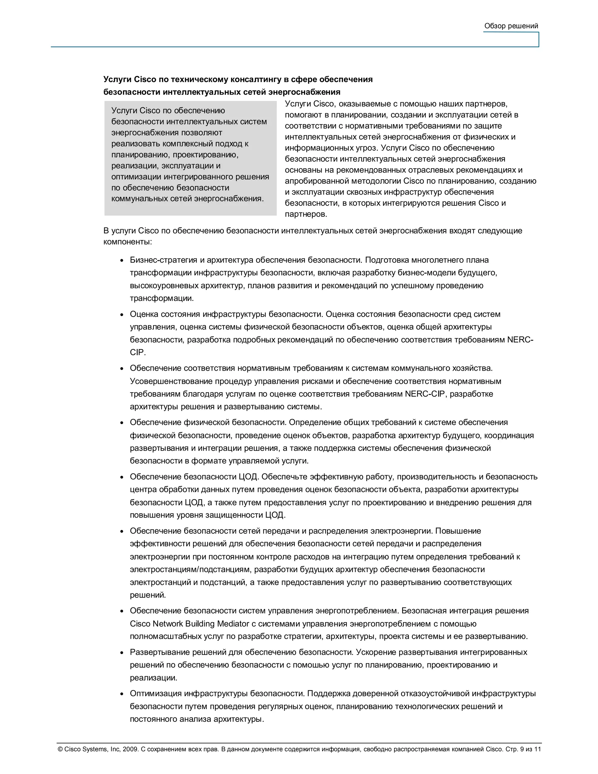 Обзор решений




              Услуги Cisco по техническому консалтингу в сфере обеспечения
              безопасности интеллектуальных сетей энергоснабжения
                                                     Услуги Cisco, оказываемые с помощью наших партнеров,
                Услуги Cisco по обеспечению
                                                     помогают в планировании, создании и эксплуатации сетей в
                безопасности интеллектуальных систем
                                                     соответствии с нормативными требованиями по защите
                энергоснабжения позволяют
                                                     интеллектуальных сетей энергоснабжения от физических и
                реализовать комплексный подход к
                                                     информационных угроз. Услуги Cisco по обеспечению
                планированию, проектированию,
                                                     безопасности интеллектуальных сетей энергоснабжения
                реализации, эксплуатации и
                                                     основаны на рекомендованных отраслевых рекомендациях и
                оптимизации интегрированного решения
                                                     апробированной методологии Cisco по планированию, созданию
                по обеспечению безопасности
                                                     и эксплуатации сквозных инфраструктур обеспечения
                коммунальных сетей энергоснабжения.
                                                     безопасности, в которых интегрируются решения Cisco и
                                                     партнеров.
              В услуги Cisco по обеспечению безопасности интеллектуальных сетей энергоснабжения входят следующие
              компоненты:

                   ●   Бизнес-стратегия и архитектура обеспечения безопасности. Подготовка многолетнего плана
                       трансформации инфраструктуры безопасности, включая разработку бизнес-модели будущего,
                       высокоуровневых архитектур, планов развития и рекомендаций по успешному проведению
                       трансформации.
                   ●   Оценка состояния инфраструктуры безопасности. Оценка состояния безопасности сред систем
                       управления, оценка системы физической безопасности объектов, оценка общей архитектуры
                       безопасности, разработка подробных рекомендаций по обеспечению соответствия требованиям NERC-
                       CIP.
                   ●   Обеспечение соответствия нормативным требованиям к системам коммунального хозяйства.
                       Усовершенствование процедур управления рисками и обеспечение соответствия нормативным
                       требованиям благодаря услугам по оценке соответствия требованиям NERC-CIP, разработке
                       архитектуры решения и развертыванию системы.
                   ●   Обеспечение физической безопасности. Определение общих требований к системе обеспечения
                       физической безопасности, проведение оценок объектов, разработка архитектур будущего, координация
                       развертывания и интеграции решения, а также поддержка системы обеспечения физической
                       безопасности в формате управляемой услуги.
                   ●   Обеспечение безопасности ЦОД. Обеспечьте эффективную работу, производительность и безопасность
                       центра обработки данных путем проведения оценок безопасности объекта, разработки архитектуры
                       безопасности ЦОД, а также путем предоставления услуг по проектированию и внедрению решения для
                       повышения уровня защищенности ЦОД.
                   ●   Обеспечение безопасности сетей передачи и распределения электроэнергии. Повышение
                       эффективности решений для обеспечения безопасности сетей передачи и распределения
                       электроэнергии при постоянном контроле расходов на интеграцию путем определения требований к
                       электростанциям/подстанциям, разработки будущих архитектур обеспечения безопасности
                       электростанций и подстанций, а также предоставления услуг по развертыванию соответствующих
                       решений.
                   ●   Обеспечение безопасности систем управления энергопотреблением. Безопасная интеграция решения
                       Cisco Network Building Mediator с системами управления энергопотреблением с помощью
                       полномасштабных услуг по разработке стратегии, архитектуры, проекта системы и ее развертыванию.
                   ●   Развертывание решений для обеспечению безопасности. Ускорение развертывания интегрированных
                       решений по обеспечению безопасности с помошью услуг по планированию, проектированию и
                       реализации.
                   ●   Оптимизация инфраструктуры безопасности. Поддержка доверенной отказоустойчивой инфраструктуры
                       безопасности путем проведения регулярных оценок, планированию технологических решений и
                       постоянного анализа архитектуры.


© Cisco Systems, Inc, 2009. С сохранением всех прав. В данном документе содержится информация, свободно распространяемая компанией Cisco. Стр. 9 из 11
 