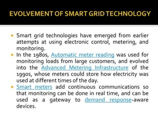  Smart grid technologies have emerged from earlier
attempts at using electronic control, metering, and
monitoring.
 In the 1980s, Automatic meter reading was used for
monitoring loads from large customers, and evolved
into the Advanced Metering Infrastructure of the
1990s, whose meters could store how electricity was
used at different times of the day.
 Smart meters add continuous communications so
that monitoring can be done in real time, and can be
used as a gateway to demand response-aware
devices.
 