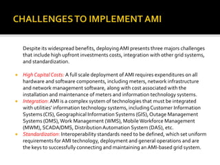 Despite its widespread benefits, deployingAMI presents three majors challenges
that include high upfront investments costs, integration with other grid systems,
and standardization.
 High Capital Costs: A full scale deployment of AMI requires expenditures on all
hardware and software components, including meters, network infrastructure
and network management software, along with cost associated with the
installation and maintenance of meters and information technology systems.
 Integration: AMI is a complex system of technologies that must be integrated
with utilities' information technology systems, includingCustomer Information
Systems (CIS), Geographical Information Systems (GIS),Outage Management
Systems (OMS),Work Management (WMS), Mobile Workforce Management
(MWM), SCADA/DMS, DistributionAutomation System (DAS), etc.
 Standardization: Interoperability standards need to be defined, which set uniform
requirements for AMI technology, deployment and general operations and are
the keys to successfully connecting and maintaining an AMI-based grid system.
 