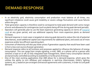  In an electricity grid, electricity consumption and production must balance at all times; any
significant imbalance could cause grid instability or severe voltage fluctuations and cause failures
within the grid.
 Total generation capacity is therefore sized to correspond to total peak demand with some margin
of error and allowance for contingencies (such as plants being off-line during peak demand periods).
 Operators will generally plan to use the least expensive generating capacity (in terms of marginal
cost) at any given period, and use additional capacity from more expensive plants as demand
increases.
 Demand response in most cases is targeted at reducing peak demand to reduce the risk of potential
disturbances, avoid additional capital cost requirements for additional plant, and avoid use of more
expensive and/or less efficient operating plant.
 Consumers of electricity will also pay lower prices if generation capacity that would have been used
is from a low-cost source of power generation.
 Demand response refers to all functions and processes applied to influence the behavior of energy
consumption. This can range from simple signaling, e-mail, SMS, or a phone call to a person who
switches a load on or off, to fully integrated load management, where many consumption devices
are dynamically controlled according to availability or to the price of energy.
 One of the most exciting applications that AMI allows for is demand-response, which gives the
utilities the ability to turn off/down grid endpoints in real-time (thermostats, HVACs, lighting
systems, etc.), based on pre-arranged contractual agreements with customers, in order to curb peak
demand.
 