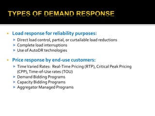  Load response for reliability purposes:
 Direct load control, partial, or curtailable load reductions
 Complete load interruptions
 Use ofAutoDR technologies
 Price response by end-use customers:
 TimeVaried Rates: Real-Time Pricing (RTP), Critical Peak Pricing
(CPP),Time-of-Use rates (TOU)
 Demand Bidding Programs
 Capacity Bidding Programs
 Aggregator Managed Programs
 
