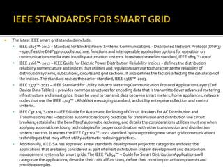  The latest IEEE smart grid standards include:
 IEEE 1815™-2012 – Standard for Electric Power SystemsCommunications – Distributed Network Protocol (DNP3)
– specifies the DNP3 protocol structure, functions and interoperable application options for operation on
communications media used in utility automation systems. It revises the earlier standard, IEEE 1815™-2010/
 IEEE 1366™-2012 – IEEEGuide for Electric Power Distribution Reliability Indices – defines the distribution
reliability nomenclature and indices that utilities and regulators can use to characterize the reliability of
distribution systems, substations, circuits and grid sections. It also defines the factors affecting the calculation of
the indices.The standard revises the earlier standard, IEEE 1366™-2003.
 IEEE 1377™-2012 – IEEE Standard for Utility Industry Metering Communication Protocol Application Layer (End
Device DataTables) – provides common structures for encoding data that is transmitted over advanced metering
infrastructure and smart grids. It can be used to transmit data between smart meters, home appliances, network
nodes that use the IEEE 1703™ LAN/WAN messaging standard, and utility enterprise collection and control
systems.
 IEEEC37.104™-2012 – IEEEGuide for Automatic Reclosing of Circuit Breakers for AC Distribution and
Transmission Lines – describes automatic reclosing practices for transmission and distribution line circuit
breakers, establishes the benefits of automatic reclosing, and details the considerations utilities must use when
applying automatic reclosing technologies for proper coordination with other transmission and distribution
system controls. It revises the IEEE C37.104™-2002 standard by incorporating new smart grid communications
technologies that may affect utility automatic reclosing practices.
 Additionally, IEEE-SA has approved a new standards development project to categorize and describe
applications that are being considered as part of smart distribution system development and distribution
management systems for smart grids.The IEEE P1854™ – Guide for Smart DistributionApplications will
categorize the applications, describe their critical functions, define their most important components and
provide examples.
 