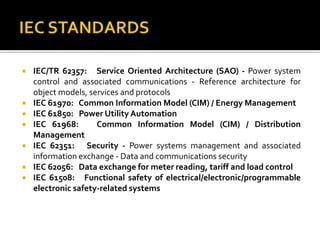  IEC/TR 62357: Service Oriented Architecture (SAO) - Power system
control and associated communications - Reference architecture for
object models, services and protocols
 IEC 61970: Common Information Model (CIM) / Energy Management
 IEC 61850: Power Utility Automation
 IEC 61968: Common Information Model (CIM) / Distribution
Management
 IEC 62351: Security - Power systems management and associated
information exchange - Data and communications security
 IEC 62056: Data exchange for meter reading, tariff and load control
 IEC 61508: Functional safety of electrical/electronic/programmable
electronic safety-related systems
 