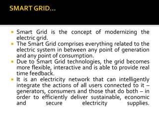  Smart Grid is the concept of modernizing the
electric grid.
 The Smart Grid comprises everything related to the
electric system in between any point of generation
and any point of consumption.
 Due to Smart Grid technologies, the grid becomes
more flexible, interactive and is able to provide real
time feedback.
 It is an electricity network that can intelligently
integrate the actions of all users connected to it –
generators, consumers and those that do both – in
order to efficiently deliver sustainable, economic
and secure electricity supplies.
 