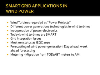  WindTurbines regarded as “Power Projects”
 Different power generations technologies in wind turbines
 Incorporation of power electronics
 Today’s wind turbines are SMART
 Grid Integration Issues
 Must run status as IEGC 2010
 Forecasting of wind power generation: Day ahead, week
ahead forecasting
 Metering - Migration fromTOD/ABT meters to AMI
 