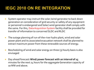  System operator may instruct the solar /wind generator to back down
generation on consideration of grid security or safety of any equipment
or personnel is endangered and Solar/ wind generator shall comply with
the same. For this, DataAcquisition System facility shall be provided for
transfer of information to concerned SLDC and RLDC
 The outage planning of run-of-the-river hydro plant, wind and solar
power plant and its associated evacuation network shall be planned to
extract maximum power from these renewable sources of energy.
 Rescheduling of wind and solar energy on three (3) hourly basis is also
envisaged
 Day ahead forecast:Wind/ power forecast with an interval of 15
minutes for the next 24 hours for the aggregateGeneration capacity of
10 MW and above.
 