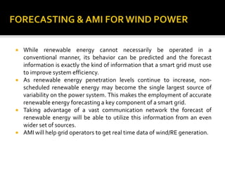  While renewable energy cannot necessarily be operated in a
conventional manner, its behavior can be predicted and the forecast
information is exactly the kind of information that a smart grid must use
to improve system efficiency.
 As renewable energy penetration levels continue to increase, non-
scheduled renewable energy may become the single largest source of
variability on the power system. This makes the employment of accurate
renewable energy forecasting a key component of a smart grid.
 Taking advantage of a vast communication network the forecast of
renewable energy will be able to utilize this information from an even
wider set of sources.
 AMI will help grid operators to get real time data of wind/RE generation.
 