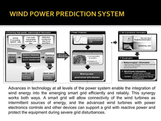 Advances in technology at all levels of the power system enable the integration of
wind energy into the emerging smart grid efficiently and reliably. This synergy
works both ways. A smart grid will allow connectivity of the wind turbines as
intermittent sources of energy, and the advanced wind turbines with power
electronics controls and other devices can support a grid with reactive power and
protect the equipment during severe grid disturbances.
 