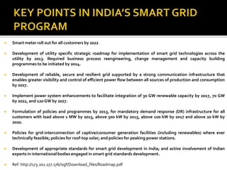  Smart meter roll out for all customers by 2022
 Development of utility specific strategic roadmap for implementation of smart grid technologies across the
utility by 2013. Required business process reengineering, change management and capacity building
programmes to be initiated by 2014.
 Development of reliable, secure and resilient grid supported by a strong communication infrastructure that
enables greater visibility and control of efficient power flow between all sources of production and consumption
by 2027.
 Implement power system enhancements to facilitate integration of 30 GW renewable capacity by 2017, 70 GW
by 2022, and 120 GW by 2027.
 Formulation of policies and programmes by 2013, for mandatory demand response (DR) infrastructure for all
customers with load above 1 MW by 2013, above 500 kW by 2015, above 100 kW by 2017 and above 20 kW by
2020.
 Policies for grid-interconnection of captive/consumer generation facilities (including renewables) where ever
technically feasible; policies for roof-top solar; and policies for peaking power stations.
 Development of appropriate standards for smart grid development in India; and active involvement of Indian
experts in international bodies engaged in smart grid standards development.
 Ref: http://173.201.177.176/isgf/Download_files/Roadmap.pdf
 