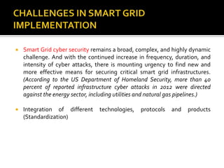 Smart Grid cyber security remains a broad, complex, and highly dynamic
challenge. And with the continued increase in frequency, duration, and
intensity of cyber attacks, there is mounting urgency to find new and
more effective means for securing critical smart grid infrastructures.
(According to the US Department of Homeland Security, more than 40
percent of reported infrastructure cyber attacks in 2012 were directed
against the energy sector, including utilities and natural gas pipelines.)
 Integration of different technologies, protocols and products
(Standardization)
 