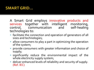 A Smart Grid employs innovative products and
services together with intelligent monitoring,
control, communication and self-healing
technologies to:
 facilitate the connection and operation of generators of all
sizes and technologies;
 allow consumers to play a part in optimizing the operation
of the system;
 provide consumers with greater information and choice of
supply;
 significantly reduce the environmental impact of the
whole electricity supply system;
 deliver enhanced levels of reliability and security of supply.
(Ref. IEC)
 