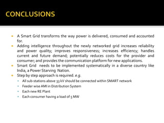  A Smart Grid transforms the way power is delivered, consumed and accounted
for.
 Adding intelligence throughout the newly networked grid increases reliability
and power quality; improves responsiveness; increases efficiency; handles
current and future demand; potentially reduces costs for the provider and
consumer; and provides the communication platform for new applications.
 Smart Grid needs to be implemented systematically in a diverse country like
India, a Power Starving Nation.
 Step by step approach is required. e.g.
 All sub-stations above 33 kV should be connected within SMART network
 Feeder wise AMI in Distribution System
 Each new RE Plant
 Each consumer having a load of 5 MW
 