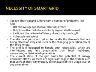  Today’s electrical grid suffers from a number of problems, like –
It is:
 Old (the average age of power plants is 35 years)
 Dirty (more than half of our electricity is generated from coal)
 Inefficient (the delivered efficiency of electricity is only 35%
 Vulnerable to blackout
 The electrical grid is not set up to handle the demands that are
being placed on it by end-users or the changing generation mix of
the 21st century.
 The grid is ill-equipped to handle both renewables, which are
intermittent and less predictable than fossil fuel-based
generators, or distributed generation
 The current state of the grid limits the potential of energy
efficiency efforts, as there are significant lags in the system such
that users of electricity typically are unaware of their usage level at
any given time.
 