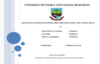 UNIVERSITY OF ENERGY AND NATURAL RESOURCES
CHALLENGES AND ISSUES OF SMART GRID IMPLEMENTATION: THE CASE OF GHANA
BY
TAKYI FOSUAA CALEBINA UE20036715
ALEX POBI UE20035715
MIFETU S.K DERRICK UE20021016
SUPERVISOR: ANDREW QUANSAH
SCHOOL OF ENGINEERING
DEPARTMENT OF COMPUTER AND ELECTRICAL AND ELECTRONIC ENGINEERING
1
 