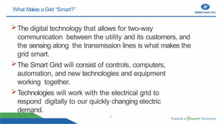 11
What Makes aGrid “Smart?”
The digital technology that allows for two-way
communication between the utility and its customers, and
the sensing along the transmission lines is what makes the
grid smart.
The Smart Grid will consist of controls, computers,
automation, and new technologies and equipment
working together.
Technologies will work with the electrical grid to
respond digitally to our quickly changing electric
demand.
 