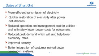 13
Duties of Smart Grid
More efficient transmission of electricity.
 Quicker restoration of electricity after power
disturbances.
Reduced operation and management cost for utilities
and ultimately lower power costs for consumers.
Reduced peak demand which will also help lower
electricity rates.
Improved security.
Better integration of customer owned power
generation systems.
 