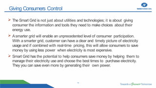 14
Giving Consumers Control
 The Smart Grid is not just about utilities and technologies; it is about giving
consumer the information and tools they need to make choices about their
energy use.
 Asmarter grid will enable an unprecedented level of consumer participation.
With a smarter grid, customer can have a clear and timely picture of electricity
usage and if combined with real-time pricing, this will allow consumers to save
money by using less power when electricity is most expensive.
 Smart Grid has the potential to help consumers save money by helping them to
manage their electricity use and choose the best times to purchase electricity.
They you can save even more by generating their own power.
 