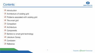 2
Contents:
 Introduction
 Architecture of existing grid
 Problems associated with existing grid
 The smart grid
 Comparison
 Architecture
 Components
 Barriers to smart grid technology
 Literature Survey
 Conclusion
 Reference
 