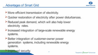 21
Advantages of Smart Grid
More efficient transmission of electricity.
Quicker restoration of electricity after power disturbances.
Reduced peak demand, which will also help lower
electricity rates.
Increased integration of large-scale renewable energy
systems.
Better integration of customer-owner power
generation systems, including renewable energy
systems.
Improved security.
 