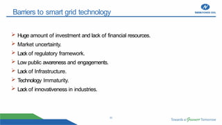 22
Barriers to smart grid technology
 Huge amount of investment and lack of financial resources.
 Market uncertainty.
 Lack of regulatory framework.
 Low public awareness and engagements.
 Lack of Infrastructure.
 Technology Immaturity.
 Lack of innovativeness in industries.
 