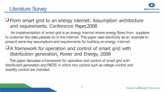 23
Literature Survey
From smart grid to an energy internet: Assumption architecture
and requirements. Conference Paper
,2008
An implementation of smart grid is an energy internet where energy flows from suppliers
to customer like data packets do in the internet. This paper uses electricity as an example to
present some key assumptions and requirements for building an energy internet.
A framework for operation and control of smart grid with
distribution generation, Power and Energy, 2008
This paper discusses a framework for operation and control of smart grid with
distributed generation and F
ACTS in which two control such as voltage control and
stability control are included.
 