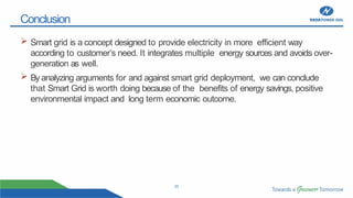 25
Conclusion
 Smart grid is a concept designed to provide electricity in more efficient way
according to customer’s need. It integrates multiple energy sources and avoids over-
generation as well.
 By analyzing arguments for and against smart grid deployment, we can conclude
that Smart Grid is worth doing because of the benefits of energy savings, positive
environmental impact and long term economic outcome.
 