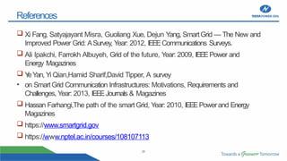 26
References
 Xi Fang, Satyajayant Misra, Guoliang Xue, Dejun Yang, SmartGrid — The New and
Improved Power Grid: ASurvey, Year: 2012, IEEECommunications Surveys.
 Ali Ipakchi, Farrokh Albuyeh, Grid of the future, Year: 2009, IEEEPower and
Energy Magazines
 Y
eYan, Yi Qian,Hamid Sharif,David Tipper, A survey
• on SmartGrid Communication Infrastructures: Motivations, Requirements and
Challenges, Year: 2013, IEEEJournals & Magazines
 Hassan Farhangi,The path of the smart Grid, Year: 2010, IEEEPowerand Energy
Magazines
 https://www.smartgrid.gov
 https://www.nptel.ac.in/courses/108107113
 