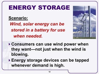 12
ENERGY STORAGE
Scenario:
Wind, solar energy can be
stored in a battery for use
when needed.
 Consumers can use wind power when
they want—not just when the wind is
blowing.
 Energy storage devices can be tapped
whenever demand is high.
 