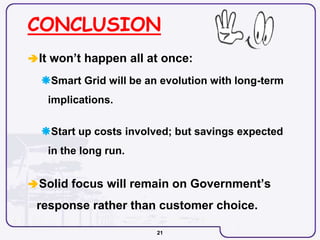 21
CONCLUSION
It won’t happen all at once:
Smart Grid will be an evolution with long-term
implications.
Start up costs involved; but savings expected
in the long run.
Solid focus will remain on Government’s
response rather than customer choice.
 