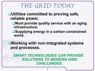 4
THE GRID TODAY
Utilities committed to proving safe,
reliable power.
Must provide quality service with an aging
infrastructure.
Supplying energy in a carbon constrained
world.
Working with non-integrated systems
and processes.
SMART TECHNOLOGIES CAN PROVIDE
SOLUTIONS TO MODERN GRID
CHALLENGES.
 